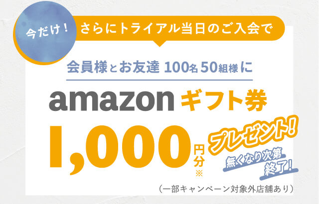 今だけ！さらにトライアル当日のご入会で 会員様とお友達100名50組様にamazonギフト券 1,000円分※プレゼント！無くなり次第終了!（一部キャンペーン対象外店舗あり）