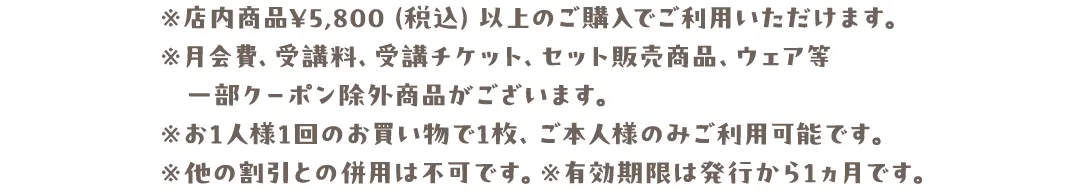 ※店内商品¥5,800（税込）以上のご購入でご利用いただけます。※月会費、受講料、受講チケット、セット販売商品、ウェア等一部クーポン除外商品がございます。※お1人様1回のお買い物で1枚、ご本人様のみご利用可能です。※他の割引との併用は不可です。※有効期限は発行から1ヵ月です。