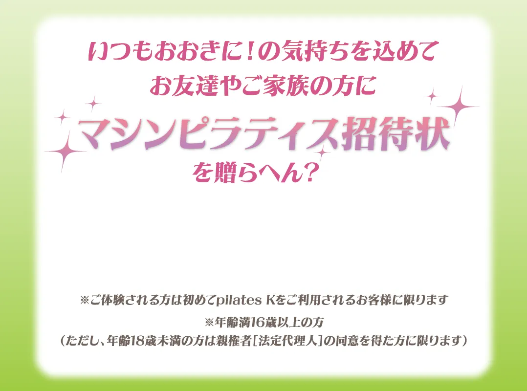 いつもおおきに！の気持ちを込めてお友達やご家族の方に マシンピラティス招待状を贈らへん？※ご体験される方は初めてpilates Kをご利用されるお客様に限ります※年齢満16歳以上の方（ただし、年齢18歳未満の方は親権者［法定代理人］の同意を得た方に限ります）