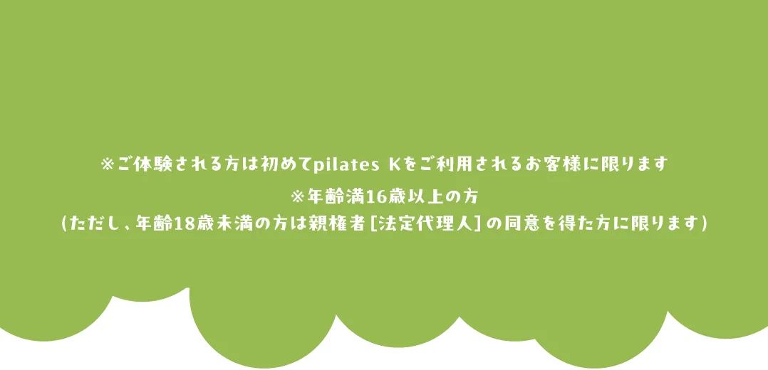 ※ご体験される方は初めてpilates Kをご利用されるお客様に限ります※年齢満16歳以上の方（ただし、年齢18歳未満の方は親権者［法定代理人］の同意を得た方に限ります）