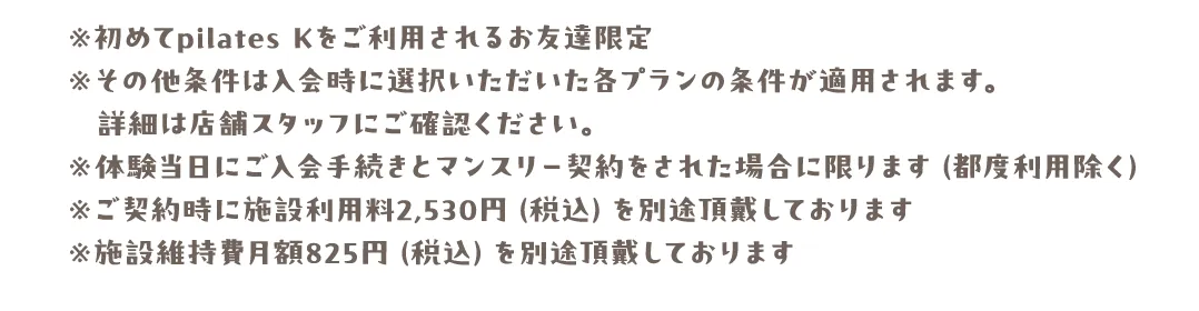 ※初めてpilates Kをご利用されるお友達限定※その他条件は入会時に選択いただいた各プランの条件が適用されます。詳細は店舗スタッフにご確認ください。※体験当日にご入会手続きとマンスリー契約をされた場合に限ります（都度利用除く）※ご契約時に施設利用料2,530円（税込）を別途頂戴しております※施設維持費月額825円（税込）を別途頂戴しております
