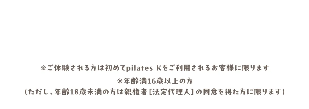 ※ご体験される方は初めてpilates Kをご利用されるお客様に限ります※年齢満16歳以上の方（ただし、年齢18歳未満の方は親権者［法定代理人］の同意を得た方に限ります）