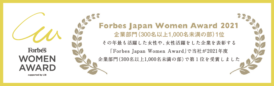 Forbes Japan Women Award 2021 企業部門（300名以上1,000名未満の部）1位 その年最も活躍した女性や、女性活躍をした企業を表彰する「Forbes Japan Women Award」で当社が2021年度 企業部門（300名以上1,000名未満の部）で第1位を受賞しました