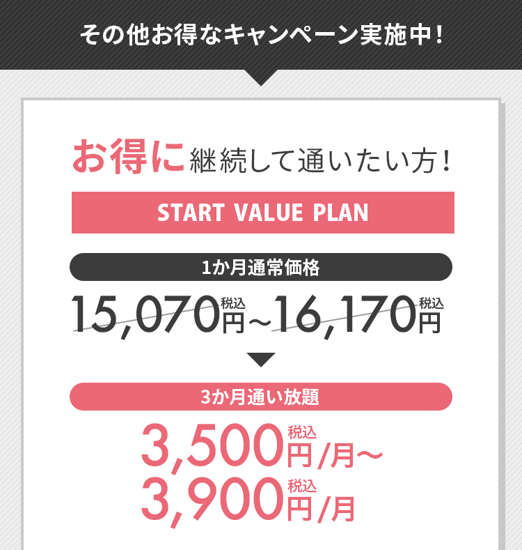 その他のお得なキャンペーン実施中！お得に継続して通いたい方！START VALUE PLAN 3か月通い放題 3,500円（税込）/月〜3,900円（税込）/月