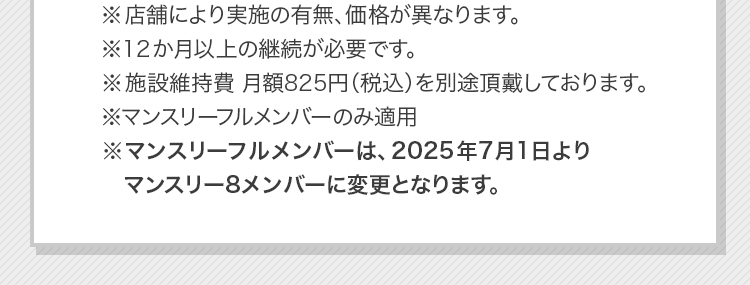 ※店舗により実施の有無、価格が異なります。※12か月以上の継続が必要です。※施設維持費 月額825円（税込）を別途頂戴しております。※マンスリーフルメンバーのみ適用※マンスリーフルメンバーは、2025年7月1日よりマンスリー8メンバーに変更となります。