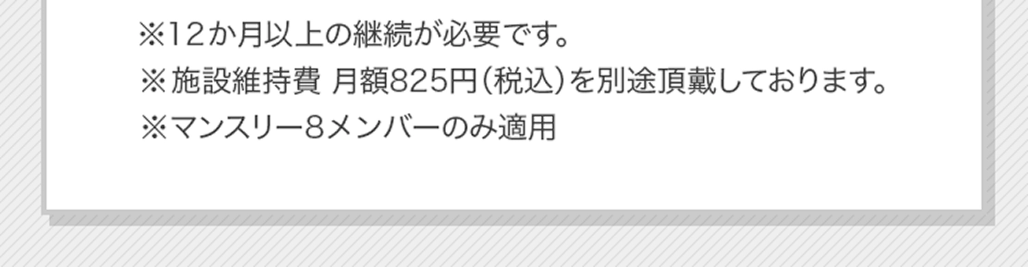 ※店舗により実施の有無、価格が異なります。※12か月以上の継続が必要です。※施設維持費 月額825円（税込）を別途頂戴しております。※マンスリーフルメンバーのみ適用※マンスリーフルメンバーは、2025年7月1日よりマンスリー8メンバーに変更となります。
