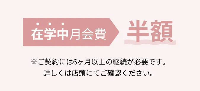 在学中月会費半額 ※ご契約には6ヶ月以上の継続が必要です。詳しくは店頭にてご確認ください。