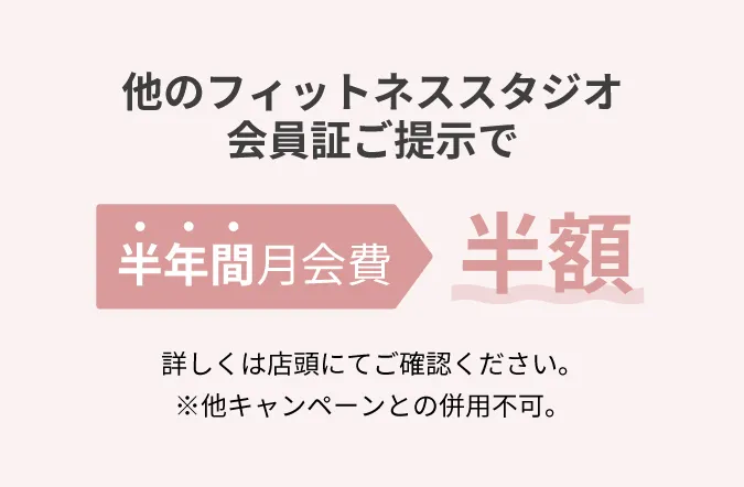 他のフィットネススタジオ会員証ご提示で半年間月会費半額 詳しくは店頭にてご確認ください。※他キャンペーンとの併用不可。