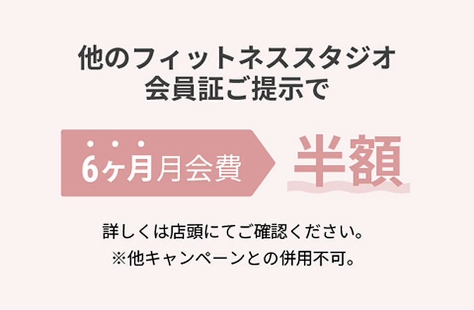 他のフィットネススタジオ会員証ご提示で1年間月会費半額 詳しくは店頭にてご確認ください。※他キャンペーンとの併用不可。