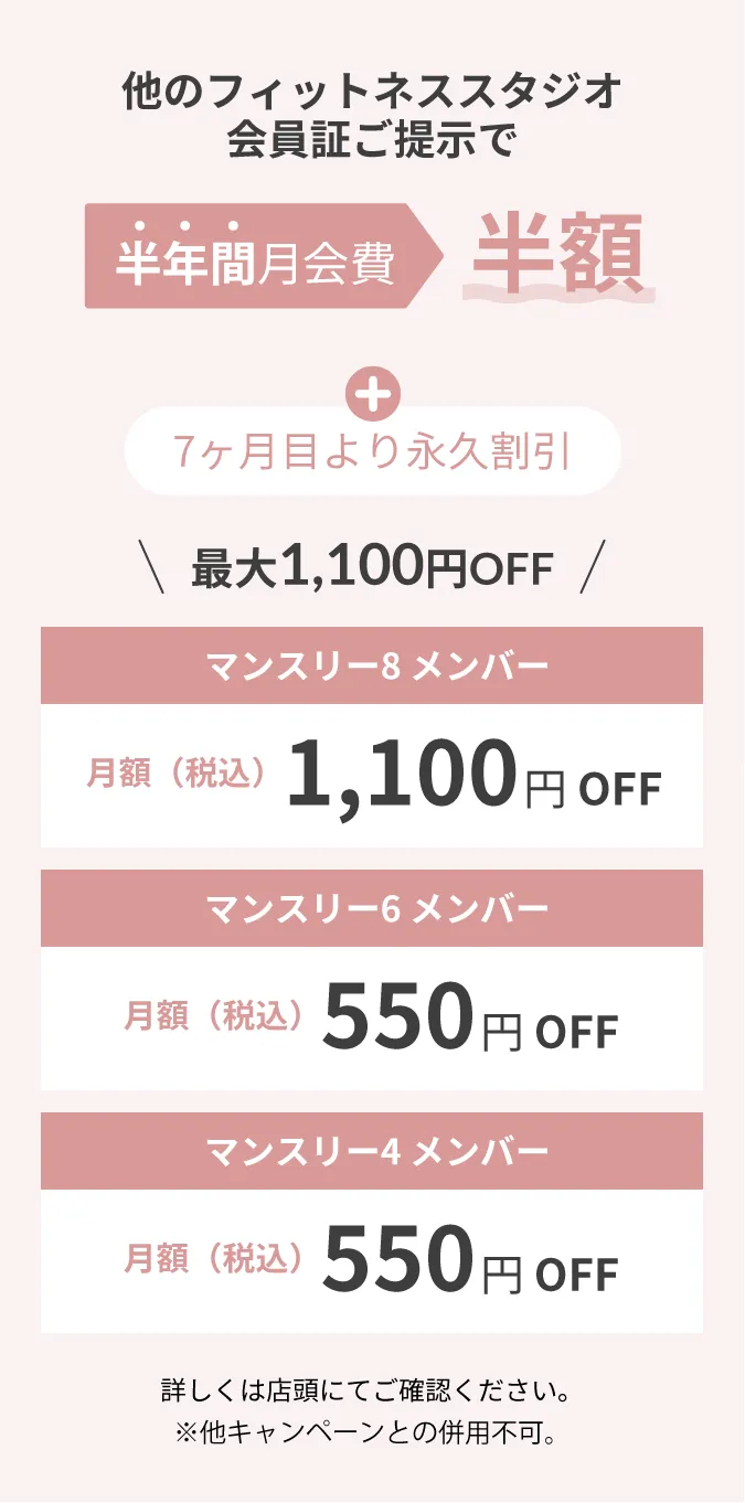 他のフィットネススタジオ会員証ご提示で半年月会費半額 詳しくは店頭にてご確認ください。※他キャンペーンとの併用不可。