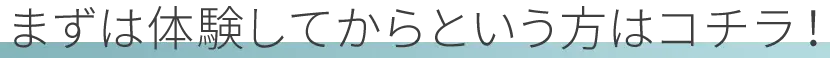 まずは体験してからという方はコチラ！